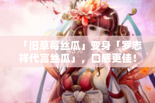 「旧草莓丝瓜」变身「罗志祥代言丝瓜」，口感更佳！