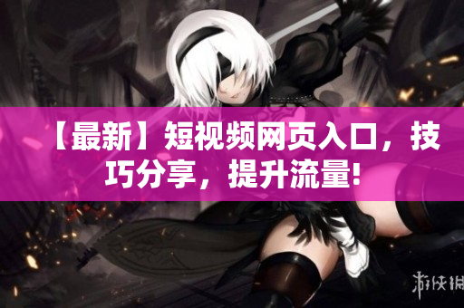 【最新】短视频网页入口，技巧分享，提升流量!