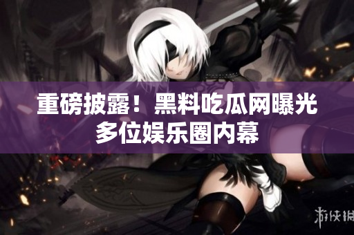 重磅披露！黑料吃瓜网曝光多位娱乐圈内幕