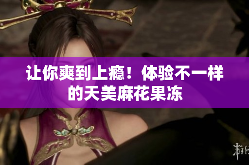 让你爽到上瘾！体验不一样的天美麻花果冻