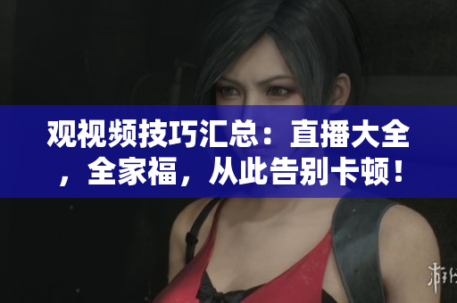 观视频技巧汇总：直播大全，全家福，从此告别卡顿！