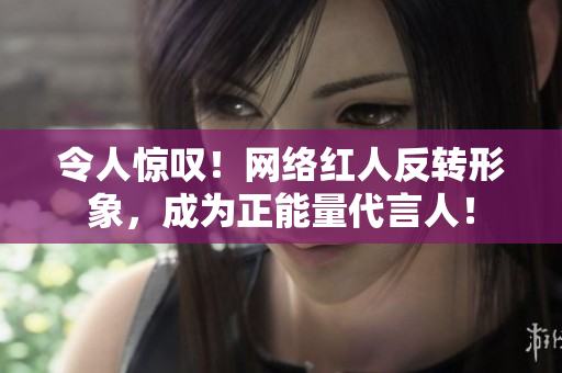 令人惊叹！网络红人反转形象，成为正能量代言人！