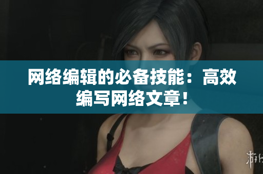 网络编辑的必备技能：高效编写网络文章！