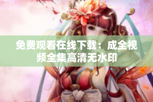 免费观看在线下载：成全视频全集高清无水印