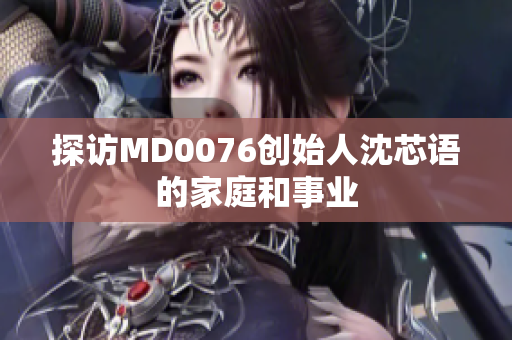 探访MD0076创始人沈芯语的家庭和事业