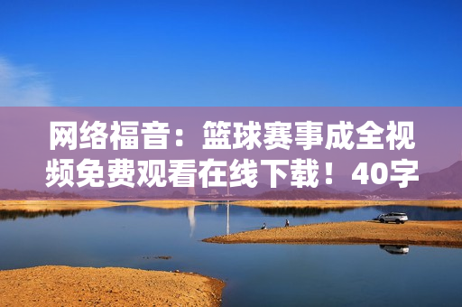 网络福音：篮球赛事成全视频免费观看在线下载！40字