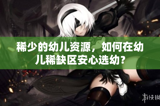 稀少的幼儿资源，如何在幼儿稀缺区安心选幼？