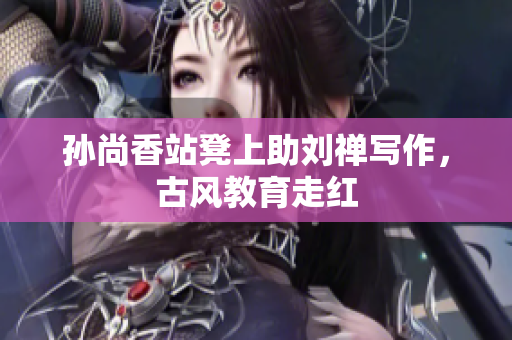 孙尚香站凳上助刘禅写作，古风教育走红