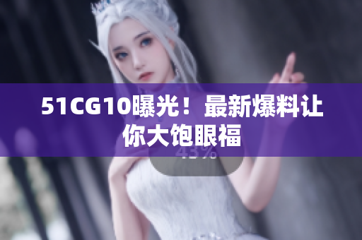 51CG10曝光！最新爆料让你大饱眼福