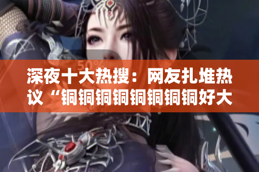 深夜十大热搜：网友扎堆热议“铜铜铜铜铜铜铜铜好大好深”
