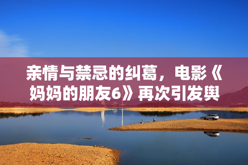 亲情与禁忌的纠葛，电影《妈妈的朋友6》再次引发舆论热议