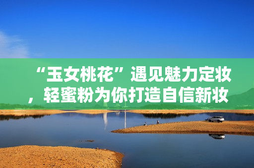 “玉女桃花”遇见魅力定妆，轻蜜粉为你打造自信新妆