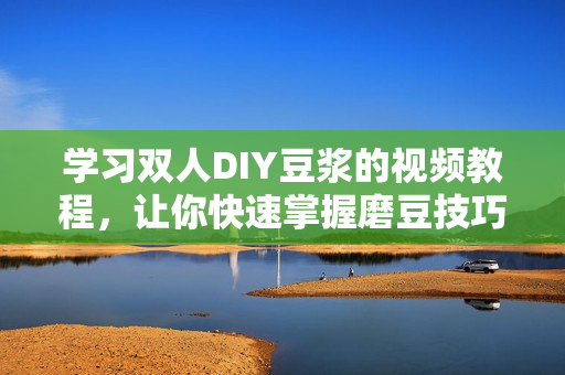 学习双人DIY豆浆的视频教程，让你快速掌握磨豆技巧！