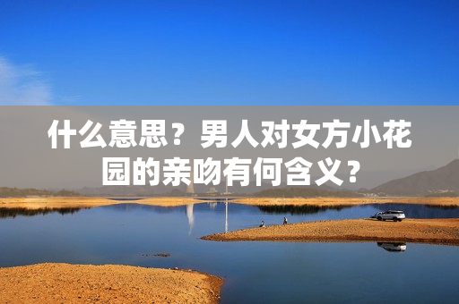 什么意思？男人对女方小花园的亲吻有何含义？