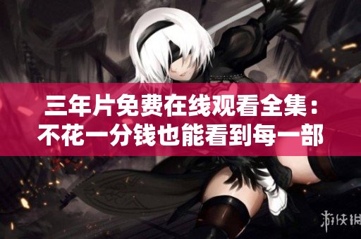 三年片免费在线观看全集：不花一分钱也能看到每一部！