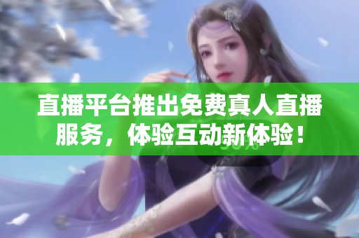 直播平台推出免费真人直播服务，体验互动新体验！