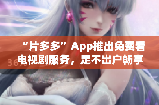 “片多多”App推出免费看电视剧服务，足不出户畅享精彩影视！