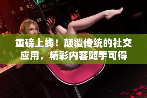 重磅上线！颠覆传统的社交应用，精彩内容随手可得