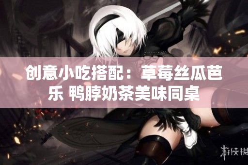 创意小吃搭配：草莓丝瓜芭乐 鸭脖奶茶美味同桌