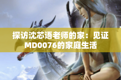 探访沈芯语老师的家：见证MD0076的家庭生活
