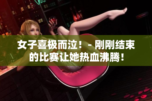 女子喜极而泣！- 刚刚结束的比赛让她热血沸腾！