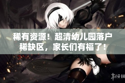 稀有资源！超清幼儿园落户稀缺区，家长们有福了！