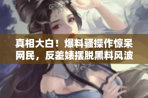 真相大白！爆料骚操作惊呆网民，反差婊摆脱黑料风波