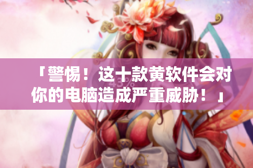 「警惕！这十款黄软件会对你的电脑造成严重威胁！」
