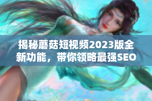 揭秘蘑菇短视频2023版全新功能，带你领略最强SEO神器！