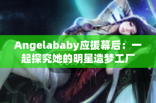 Angelababy应援幕后：一起探究她的明星造梦工厂
