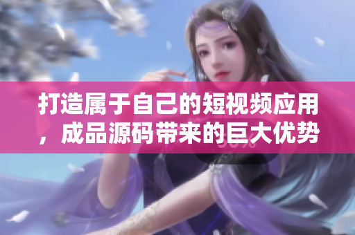 打造属于自己的短视频应用，成品源码带来的巨大优势