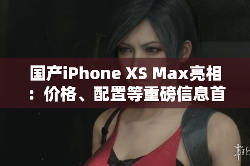 国产iPhone XS Max亮相：价格、配置等重磅信息首曝光！
