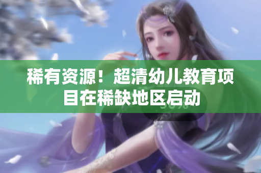 稀有资源！超清幼儿教育项目在稀缺地区启动