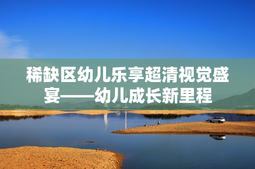 稀缺区幼儿乐享超清视觉盛宴——幼儿成长新里程