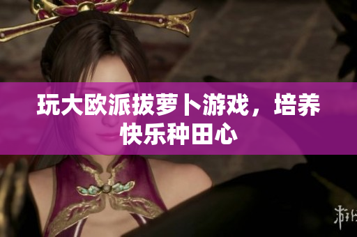 玩大欧派拔萝卜游戏，培养快乐种田心