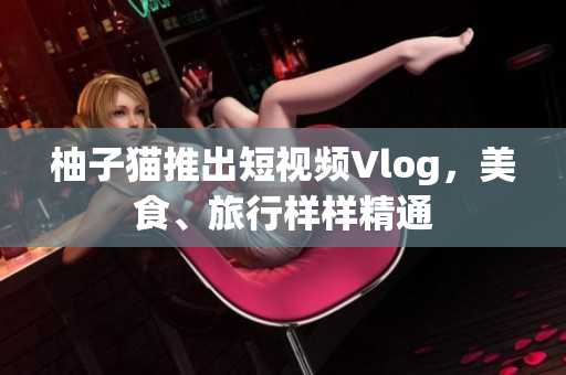 柚子猫推出短视频Vlog，美食、旅行样样精通