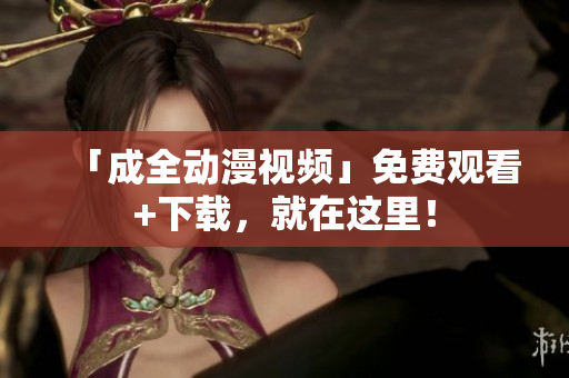 「成全动漫视频」免费观看+下载，就在这里！