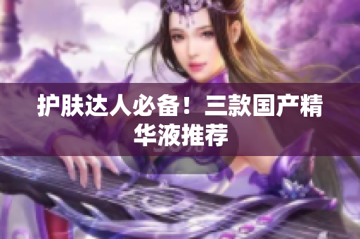 护肤达人必备！三款国产精华液推荐