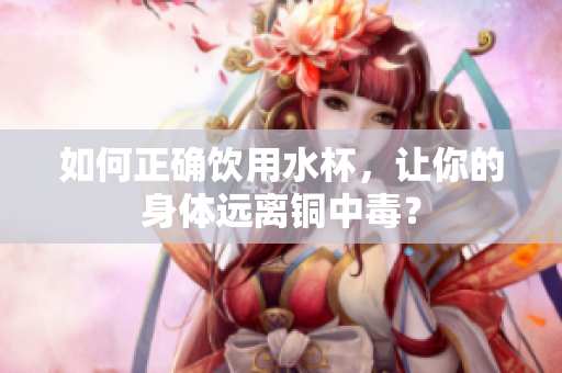 如何正确饮用水杯，让你的身体远离铜中毒？