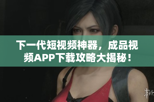 下一代短视频神器，成品视频APP下载攻略大揭秘！
