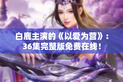 白鹿主演的《以爱为营》：36集完整版免费在线！