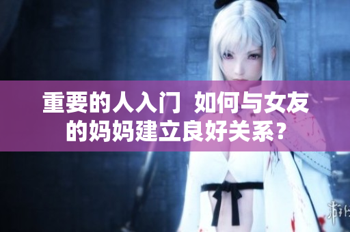 重要的人入门  如何与女友的妈妈建立良好关系？
