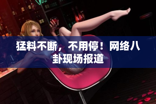 猛料不断，不用停！网络八卦现场报道