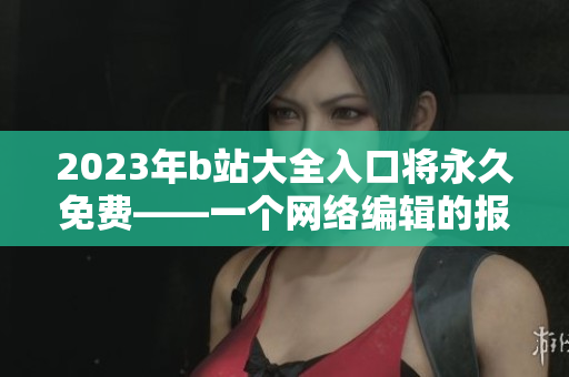 2023年b站大全入口将永久免费——一个网络编辑的报道
