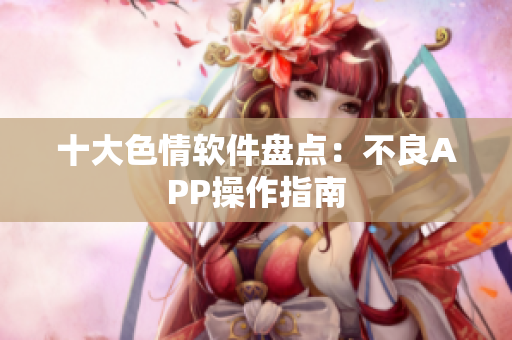 十大色情软件盘点：不良APP操作指南