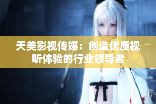 天美影视传媒：创造优质视听体验的行业领导者