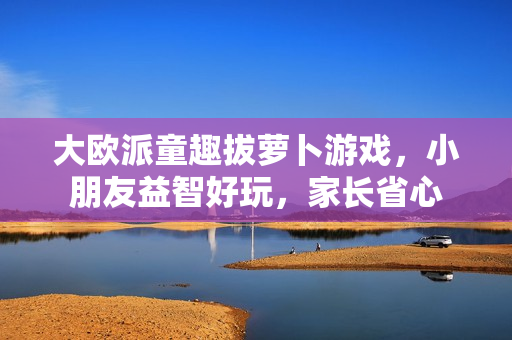 大欧派童趣拔萝卜游戏，小朋友益智好玩，家长省心