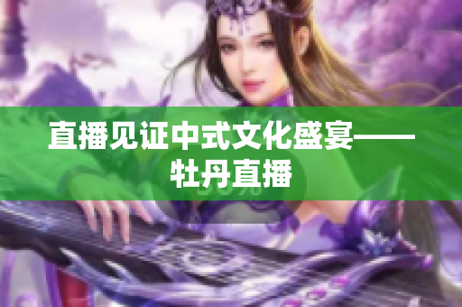 直播见证中式文化盛宴——牡丹直播