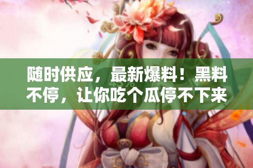 随时供应，最新爆料！黑料不停，让你吃个瓜停不下来