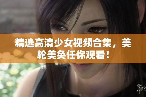 精选高清少女视频合集，美轮美奂任你观看！